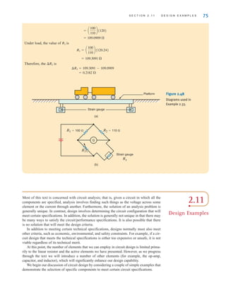 S E C T I O N 2 . 1 1 D E S I G N E X A M P L E S 75
Under load, the value of is
Therefore, the ¢R3 is
= 0.2182 
¢R3 = 109.3091 - 109.0909
= 109.3091 
R3 = a
100
110
b(120.24)
R3
= 109.0909 
= a
100
110
b(120)
Figure 2.48
Diagrams used in
Example 2.33.
R2=110 ⍀
R1=100 ⍀
R3
Strain gauge
Rx
G
(a)
(b)
Strain gauge
Platform
2.11
Design Examples
Most of this text is concerned with circuit analysis; that is, given a circuit in which all the
components are specified, analysis involves finding such things as the voltage across some
element or the current through another. Furthermore, the solution of an analysis problem is
generally unique. In contrast, design involves determining the circuit configuration that will
meet certain specifications. In addition, the solution is generally not unique in that there may
be many ways to satisfy the circuit/performance specifications. It is also possible that there
is no solution that will meet the design criteria.
In addition to meeting certain technical specifications, designs normally must also meet
other criteria, such as economic, environmental, and safety constraints. For example, if a cir-
cuit design that meets the technical specifications is either too expensive or unsafe, it is not
viable regardless of its technical merit.
At this point, the number of elements that we can employ in circuit design is limited prima-
rily to the linear resistor and the active elements we have presented. However, as we progress
through the text we will introduce a number of other elements (for example, the op-amp,
capacitor, and inductor), which will significantly enhance our design capability.
We begin our discussion of circuit design by considering a couple of simple examples that
demonstrate the selection of specific components to meet certain circuit specifications.
irwin02_025-100hr.qxd 30-06-2010 13:14 Page 75
 