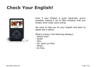 Check Your English!
Even if your English is quite advanced, you're
probably making a lot of little mistakes that you
simply never knew were wrong.
We want to help you fix your English and learn to
speak like a native!
What's wrong in the following dialogue:
- What's this?
- What?
- This.
- Oh, that's an iPod.
- What?
- An iPod.
http://elearnrussian.com Page 1 of 20
 