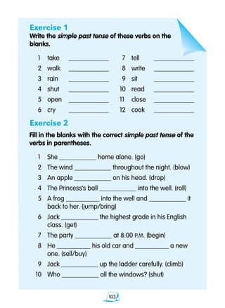 103
Exercise 1
Write the simple past tense of these verbs on the
blanks.
	1	 take	 ____________		7 	 tell	 ____________
	2 	 walk	 ____________		8 	 write	 ____________
	3 	 rain	 ____________		9 	 sit	 ____________
	4 	 shut	 ____________	 10 	 read	 ____________
	5 	 open	 ____________	 11 	 close	 ____________
	6 	 cry	 ____________	 12 	 cook	 ____________
Exercise 2
Fill in the blanks with the correct simple past tense of the 		
verbs in parentheses.
	1 	 She ___________ home alone. (go)
	2 	 The wind ___________ throughout the night. (blow)
	3 	 An apple ___________ on his head. (drop)
	4 	 The Princess’s ball ___________ into the well. (roll)
	5 	 A frog __________ into the well and ___________ it
		 back to her. (jump/bring)
	6 	 Jack ___________ the highest grade in his English
		 class. (get)
	7	 The party ___________ at 8:00 P.M. (begin)
	8 	 He __________ his old car and __________ a new
		 one. (sell/buy)
	9 	 Jack ___________ up the ladder carefully. (climb)
10 	 Who ___________ all the windows? (shut)
 