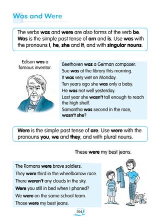 104
Was and Were
The verbs was and were are also forms of the verb be.
Was is the simple past tense of am and is. Use was with
the pronouns I, he, she and it, and with singular nouns.
Were is the simple past tense of are. Use were with the
pronouns you, we and they, and with plural nouns.
Edison was a
famous inventor.
These were my best jeans.
Beethoven was a German composer.
Sue was at the library this morning.
It was very wet on Monday.
Ten years ago she was only a baby.
He was not well yesterday.
Last year she wasn’t tall enough to reach
the high shelf.
Samantha was second in the race,
wasn’t she?
The Romans were brave soldiers.
They were third in the wheelbarrow race.
There weren’t any clouds in the sky.
Were you still in bed when I phoned?
We were on the same school team.
Those were my best jeans.
 