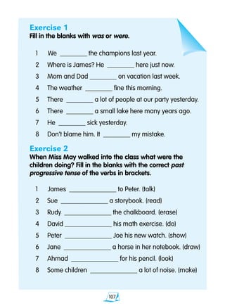 107
Exercise 1
Fill in the blanks with was or were.
1 		We ________ the champions last year.
2 	 Where is James? He ________ here just now.
3 	 Mom and Dad ________ on vacation last week.
4 	 The weather ________ fine this morning.
5 	 There ________ a lot of people at our party yesterday.
6 	 There ________ a small lake here many years ago.
7 	 He ________ sick yesterday.
8 	 Don’t blame him. It ________ my mistake.
Exercise 2
When Miss May walked into the class what were the
children doing? Fill in the blanks with the correct past
progressive tense of the verbs in brackets.
1 		James ______________ to Peter. (talk)
2 	 Sue ______________ a storybook. (read)
3 	 Rudy ______________ the chalkboard. (erase)
4 	 David ______________ his math exercise. (do)
5 	 Peter ______________ Joe his new watch. (show)
6 	 Jane ______________ a horse in her notebook. (draw)
7 	 Ahmad ______________ for his pencil. (look)
8 	 Some children ______________ a lot of noise. (make)
 