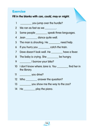 114
Exercise
Fill in the blanks with can, could, may or might.
	1	 ________ you jump over the hurdle?
	2 	 We ran as fast as we ________.
	3 	 Some people ________ speak three languages.
	4 	 Jean ________ dance quite well.
	5 	 The man is shouting. He ________ need help.
	6 	 If you hurry you ________ catch the train.
	7	 Dave doesn’t look well. He ________ have a fever.
	8 	 The baby is crying. She ________ be hungry.
	9 	 ________ I borrow your bike?
	10	 I don’t know where Jane is. You ________ find her in
		 the library.
	11 	 ________ you drive?
12 	 Who ________ answer the question?
13 	 ________ you show me the way to the zoo?
14 	 He ________ play the piano.
 