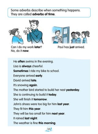 129
Some adverbs describe when something happens.
They are called adverbs of time.
He often swims in the evening.
Lisa is always cheerful.
Sometimes I ride my bike to school.
Everyone arrived early.
David arrived late.
It’s snowing again.
The mother bird started to build her nest yesterday.
She is continuing to build it today.
She will finish it tomorrow.
John’s shoes were too big for him last year.
They fit him this year.
They will be too small for him next year.
It rained last night.
The weather is fine this morning.
Can I do my work later?
No, do it now.
Paul has just arrived.
 