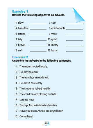 131
Exercise 1
Rewrite the following adjectives as adverbs.
	 1 	slow	 ____________		7	cool	 ____________
	 2 	beautiful	 ____________		8 	comfortable	____________
	 3 	strong	 ____________		9	wise	 ____________
	 4 	tidy	 ____________	 10 	quiet	 ____________
	 5 	brave	 ____________	 11	 merry	 ____________
	 6 	soft	 ____________	 12 	busy	 ____________
Exercise 2
Underline the adverbs in the following sentences.
	1	 The man shouted loudly.
	2 	 He arrived early.
	3 	 The train has already left.
	4 	 He drove carelessly.
	5 	 The students talked noisily.
	6 	 The children are playing outside.
	7 	 Let’s go now.
	8 	 Tom spoke politely to his teacher.
	9 	 Have you seen Anne’s cat anywhere?
10 	 Come here!
 