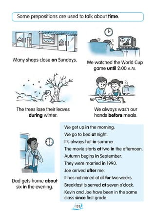 133
Some prepositions are used to talk about time.
Many shops close on Sundays.
Dad gets home about
six in the evening.
The trees lose their leaves
during winter.
We always wash our
hands before meals.
We watched the World Cup
game until 2:00 A.M.
We get up in the morning.
We go to bed at night.
It’s always hot in summer.
The movie starts at two in the afternoon.
Autumn begins in September.
They were married in 1990.
Joe arrived after me.
It has not rained at all for two weeks.
Breakfast is served at seven o’clock.
Kevin and Joe have been in the same
class since first grade.
 