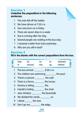 134
Exercise 1
Underline the prepositions in the following
sentences.
	1 	 The man fell off the ladder.
	2 	 We have dinner at 7:30 P.M.
	3 	 Tom was born on a Friday.
	4 	 There are seven days in a week.
	5 	 Sue is running after her dog.
	6 	 Several people are waiting at the bus stop.
	7 	 I received a letter from Sara yesterday.
	8 	 Why are you still in bed?
Exercise 2
Fill in the blanks with the correct prepositions from the box.
	 near	 by	 on	 at	 between		
	 in	 around	 into	 up	 behind	
	1 	 The bus arrived ________ 8:30 A.M.
	2 	 The children are swimming ________ the pool.
	3 	 There’s a picture ________ the wall.
	4 	 There is a fence ________ the house.
	5 	 Granny is sitting ________ fire.
	6 	 Harold is hiding ________ the chair.
	7 	 Jack climbed ________ the beanstalk.
	8 	 We divided the candy ________ us.
	9 	 I dived ______ the river.
10 	 Don’t go too ________ the edge.
 
