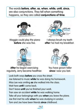 136
The words before, after, as, when, while, until, since,
are also conjunctions. They tell when something
happens, so they are called conjunctions of time.
Maggie could play the piano
before she was five.
I always brush my teeth
after I’ve had my breakfast.
You have grown taller
since I saw you last.
Look both ways before you cross the street.
Joe listened to music while he was doing his homework.
Miss Lee was smiling as she walked into the class.
Wait here until I come back.
Don’t leave until you’ve finished your work.
Tran saw an accident while he was walking home.
Take all your belongings with you when you leave the plane.
Joe first met his wife when he was studying in London.
Tom and Joe have been friends since childhood.
After he began exercising
regularly, Jerry became healthier.
 