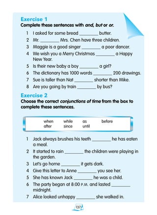 137
Exercise 1
Complete these sentences with and, but or or.
	1	 I asked for some bread ________ butter.
	2 	 Mr. ________ Mrs. Chen have three children.
	3 	 Maggie is a good singer ________ a poor dancer.
	4 	 We wish you a Merry Christmas ________ a Happy 		
		 New Year.
	5 	 Is their new baby a boy ________ a girl?
	6 	 The dictionary has 1000 words ________ 200 drawings.
	7 	 Sue is taller than Nat ________ shorter than Mike.
	8 	 Are you going by train ________ by bus?
Exercise 2
Choose the correct conjunctions of time from the box to
complete these sentences.
when	 while	 as	 before 	
after	 since	 until
	1	 Jack always brushes his teeth ________ he has eaten 	
		 a meal.
	2	 It started to rain ________ the children were playing in 	
		 the garden.
	3 	 Let’s go home ________ it gets dark.
	4 	 Give this letter to Anne ________ you see her.
	5 	 She has known Jack ________ he was a child.
	6 	 The party began at 8:00 P.M. and lasted ________ 		
		 midnight.
	7 	 Alice looked unhappy ________ she walked in.
 