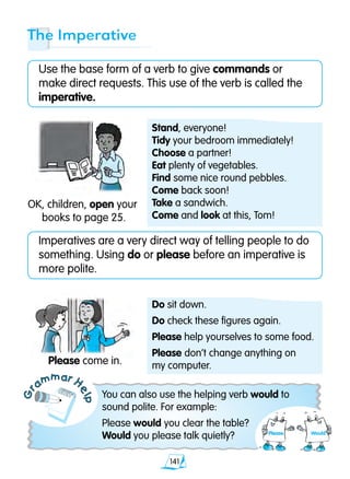 141
Gr
ammar H
elp
Imperatives are a very direct way of telling people to do
something. Using do or please before an imperative is
more polite.
The Imperative
Use the base form of a verb to give commands or
make direct requests. This use of the verb is called the
imperative.
OK, children, open your
books to page 25.
You can also use the helping verb would to
sound polite. For example:
Please would you clear the table?
Would you please talk quietly?
Please come in.
Do sit down.
Do check these figures again.
Please help yourselves to some food.
Please don’t change anything on
my computer.
Stand, everyone!
Tidy your bedroom immediately!
Choose a partner!
Eat plenty of vegetables.
Find some nice round pebbles.
Come back soon!
Take a sandwich.
Come and look at this, Tom!
Please Would
 