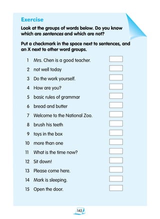 142
Exercise
Look at the groups of words below. Do you know
which are sentences and which are not?
Put a checkmark in the space next to sentences, and
an X next to other word groups.
	1	 Mrs. Chen is a good teacher.	
	2 	 not well today	
	3 	 Do the work yourself.	
	4	 How are you?	
	5 	 basic rules of grammar	
	6 	 bread and butter	
	7 	 Welcome to the National Zoo.	
	8 	 brush his teeth	
	9 	 toys in the box	
10 	 more than one	
11 	 What is the time now?	
12 	 Sit down!	
13 	 Please come here.	
14	 Mark is sleeping.	
15	 Open the door.	
 