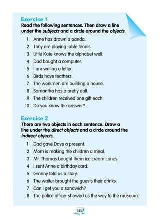 145
Exercise 1
Read the following sentences. Then draw a line
under the subjects and a circle around the objects.
	1	 Anne has drawn a panda.
	2 	 They are playing table tennis.
	3 	 Little Kate knows the alphabet well.
	4 	 Dad bought a computer.
	5 	 I am writing a letter.
	6 	 Birds have feathers.
	7 	 The workmen are building a house.
	8 	 Samantha has a pretty doll.
	9 	 The children received one gift each.
10 	 Do you know the answer?
Exercise 2
There are two objects in each sentence. Draw a
line under the direct objects and a circle around the
indirect objects.
	1 	 Dad gave Dave a present.
	2 	 Mom is making the children a meal.
	3 	 Mr. Thomas bought them ice cream cones.
	4 	 I sent Anne a birthday card.
	5 	 Granny told us a story.
	6 	 The waiter brought the guests their drinks.
	7	 Can I get you a sandwich?
	8 	 The police officer showed us the way to the museum.
 
