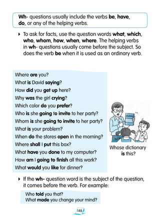 148
4	If the wh- question word is the subject of the question, 	
	 it comes before the verb. For example:
Wh- questions usually include the verbs be, have, 		
do, or any of the helping verbs.
4	To ask for facts, use the question words what, which, 	
	 who, whom, how, when, where. The helping verbs 		
	 in wh- questions usually come before the subject. So 	
	 does the verb be when it is used as an ordinary verb.
Where are you?
What is David saying?
How did you get up here?
Why was the girl crying?
Which color do you prefer?
Who is she going to invite to her party?
Whom is she going to invite to her party?
What is your problem?
When do the stores open in the morning?
Where shall I put this box?
What have you done to my computer?
How am I going to finish all this work?
What would you like for dinner?
Whose dictionary
is this?
Who told you that?
What made you change your mind?
 