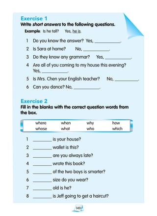 149
Exercise 1
Write short answers to the following questions.
Example:	 Is he tall? 	 Yes, he is.
	1 	 Do you know the answer?	 Yes, ___________.
	2	 Is Sara at home?	 No, ___________.
	3 	 Do they know any grammar?	 Yes, ___________.
	4 	 Are all of you coming to my house this evening?
		 Yes, ___________.
	5	 Is Mrs. Chen your English teacher?	 No, __________.
	6 	 Can you dance? No, ___________.
Exercise 2
Fill in the blanks with the correct question words from
	 the box.
	1	 ________ is your house?
	2	 ________ wallet is this?
	3	 ________ are you always late?
	4	 ________ wrote this book?
	5	 ________ of the two boys is smarter?
	6	 ________ size do you wear?
	7	 ________ old is he?
	8	 ________ is Jeff going to get a haircut?
	 where 	 when	 why	 how	
	 whose	 what	 who	 which
 