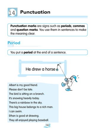 150
Punctuation
Punctuation marks are signs such as periods, commas
and question marks. You use them in sentences to make
the meaning clear.
Albert is my good friend.
Please don’t be late.
The bird is sitting on a branch.
It’s snowing heavily today.
There’s a rainbow in the sky.
This big house belongs to a rich man.
I can swim.
Ethan is good at drawing.
They all enjoyed playing baseball.
Period
You put a period at the end of a sentence.
He drew a horse
14
 