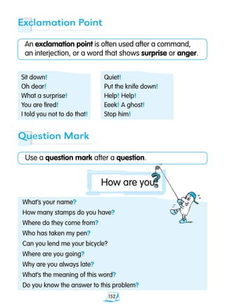 152
Exclamation Point
An exclamation point is often used after a command,
an interjection, or a word that shows surprise or anger.
What’s your name?
How many stamps do you have?
Where do they come from?
Who has taken my pen?
Can you lend me your bicycle?
Where are you going?
Why are you always late?
What’s the meaning of this word?
Do you know the answer to this problem?
Question Mark
Use a question mark after a question.
Sit down!
Oh dear!
What a surprise!
You are fired!
I told you not to do that!
Quiet!
Put the knife down!
Help! Help!
Eeek! A ghost!
Stop him!
How are you
 