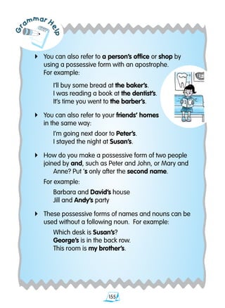 155
Gr
ammar H
elp4	You can also refer to a person’s office or shop by 		
	 using a possessive form with an apostrophe.
	 For example:
		 I’ll buy some bread at the baker’s.
		 I was reading a book at the dentist’s.
		 It’s time you went to the barber’s.
4	You can also refer to your friends’ homes
	 in the same way:
		 I’m going next door to Peter’s.
		 I stayed the night at Susan’s.
4	 How do you make a possessive form of two people 	
	 joined by and, such as Peter and John, or Mary and 	
		 Anne? Put ’s only after the second name.
	 For example:
		 Barbara and David’s house
		 Jill and Andy’s party
4	These possessive forms of names and nouns can 	be 	
	 used without a following noun. For example:
		 Which desk is Susan’s?
		 George’s is in the back row.
		 This room is my brother’s.
 