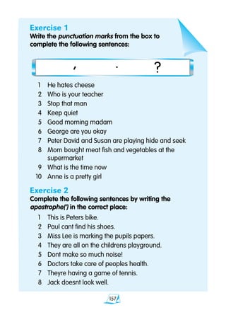 157
Exercise 1
Write the punctuation marks from the box to
complete the following sentences:
	1 	 He hates cheese
	2 	 Who is your teacher
	3 	 Stop that man
	4	 Keep quiet
	5 	 Good morning madam
	6 	 George are you okay
	7 	 Peter David and Susan are playing hide and seek
	8 	 Mom bought meat fish and vegetables at the			
		 supermarket
	9 	 What is the time now
10 	 Anne is a pretty girl
Exercise 2
Complete the following sentences by writing the
apostrophe(‘) in the correct place:
	1	 This is Peters bike.
	2 	 Paul cant find his shoes.
	3 	 Miss Lee is marking the pupils papers.
	4 	 They are all on the childrens playground.
	5 	 Dont make so much noise!
	6 	 Doctors take care of peoples health.
	7 	 Theyre having a game of tennis.
	8 	 Jack doesnt look well.
			, . ?
 