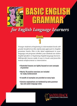 •Illustrated lessons are tightly focused on core concepts
of grammar
•Nearly 70 practice exercises are included
for ready reinforcement
•A wealth of examples are provided on every topic
•Concise explanations are bolstered by extra grammar
tips and useful language notes
Younger students at beginning to intermediate levels will
greatly benefit from this step-by-step approach to English
grammar basics. This is the ideal supplement to your
language arts program whether your students are native
English speakers or beginning English language learners.
Skill-specific lessons make it easy to locate and prescribe
instant reinforcement or intervention.
BASIC ENGLISH
GRAMMAR
BASIC ENGLISH
GRAMMAR
BASIC ENGLISH
GRAMMAR
BASIC ENGLISH
GRAMMAR
BASICENGLISHGRAMMARBook1
Book
1
Book
1
Book
1
Book
1
 