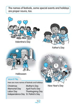 18
The names of festivals, some special events and holidays
are proper nouns, too.
Valentine’s Day
Father’s Day
Halloween
New Year’s Day
Word File
Here are more names of festivals and holidays:
Christmas		 Mother’s Day	
Memorial Day	 April Fool’s Day
Labor Day		 Thanksgiving Day		
Independence Day	 St. Patrick’s Day
 