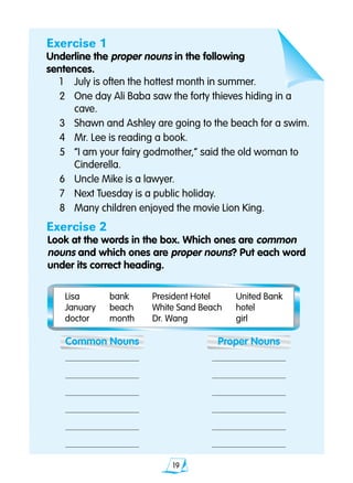 19
Exercise 1
Underline the proper nouns in the following
sentences.
	1	 July is often the hottest month in summer.
	2	 One day Ali Baba saw the forty thieves hiding in a 		
		 cave.
	3	 Shawn and Ashley are going to the beach for a swim.
	4	 Mr. Lee is reading a book.
	5	 “I am your fairy godmother,” said the old woman to 		
		 Cinderella.
	6	 Uncle Mike is a lawyer.
	7	 Next Tuesday is a public holiday.
	8	 Many children enjoyed the movie Lion King.
Exercise 2
Look at the words in the box. Which ones are common 		
	 nouns and which ones are proper nouns? Put each word 		
	 under its correct heading.
	 Lisa	 bank	 President Hotel	 United Bank
	 January	 beach	 White Sand Beach	 hotel
	 doctor	 month	 Dr. Wang	 girl
	 Common Nouns	 Proper Nouns
	 	
	 	
	 	
	 	
	 	 	
	 	
 