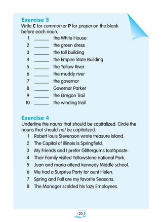 20
Exercise 3
Write C for common or P for proper on the blank
before each noun.
	1	 _______ 	 the White House
	2	 _______ 	 the green dress
	3	 _______ 	 the tall building
	4	 _______ 	 the Empire State Building
	5	 _______ 	 the Yellow River
	6	 _______ 	 the muddy river
	7	 _______ 	 the governor
	8	 _______ 	 Governor Parker
	9	 _______ 	 the Oregon Trail
	10	 _______ 	 the winding trail
Exercise 4
Underline the nouns that should be capitalized. Circle the 		
nouns that should not be capitalized.
	1	 Robert louis Stevenson wrote treasure island.
	2	 The Capital of illinois is Springfield.
	3	 My Friends and I prefer Glittergums toothpaste.
	4	 Their Family visited Yellowstone national Park.
	5	 Juan and maria attend kennedy Middle school.
	6	 We had a Surprise Party for aunt Helen.
	7	 Spring and Fall are my favorite Seasons.
	8	 The Manager scolded his lazy Employees.
	
 