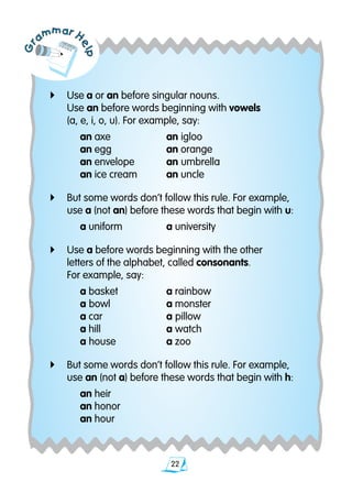 22
Gr
ammar H
elp
4	 Use a or an before singular nouns.
	 Use an before words beginning with vowels
	 (a, e, i, o,­­ u). For example, say:	
		 an axe	 an igloo	
		 an egg	 an orange	
		 an envelope	 an umbrella
		 an ice cream	 an uncle
4	 But some words don’t follow this rule. For example, 	
	 use a (not an) before these words that begin with u:
		 a uniform	 a university
4	 Use a before words beginning with the other
	 letters of the alphabet, called consonants.
	 For example, say:
		 a basket	 a rainbow			
		 a bowl	 a monster		
		 a car	 a pillow		
		 a hill	 a watch		
		 a house	 a zoo		
4	 But some words don’t follow this rule. For example, 		
	 use an (not a) before these words that begin with h:
		 an heir	
		 an honor		
		 an hour
 