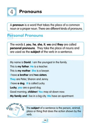 44
A pronoun is a word that takes the place of a common
noun or a proper noun. There are different kinds of pronouns.
The words I, you, he, she, it, we and they are called
personal pronouns. They take the place of nouns and
are used as the subject of the verb in a sentence.
Gr
ammar H
elp
The subject of a sentence is the person, animal,
place or thing that does the action shown by the
verb.
Personal Pronouns
My name is David. I am the youngest in the family.
This is my father. He is a teacher.
This is my mother. She is a lawyer.
I have a brother and two sisters.
They are Peter, Sharon and Jenny.
I have a dog. It is called Lucky.
Lucky, you are a good dog.
Good morning, children! You may sit down now.
My family and I live in a big city. We have an apartment.
Pronouns4
 