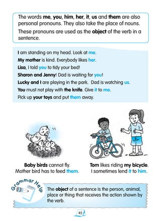 45
The words me, you, him, her, it, us and them are also
personal pronouns. They also take the place of nouns.
These pronouns are used as the object of the verb in a
sentence.
Gr
ammar H
elp
The object of a sentence is the person, animal,
place or thing that receives the action shown by
the verb.
I am standing on my head. Look at me.
My mother is kind. Everybody likes her.
Lisa, I told you to tidy your bed!
Sharon and Jenny! Dad is waiting for you!
Lucky and I are playing in the park. Dad is watching us.
You must not play with the knife. Give it to me.
Pick up your toys and put them away.
Baby birds cannot fly.
Mother bird has to feed them.
Tom likes riding my bicycle.
I sometimes lend it to him.
 