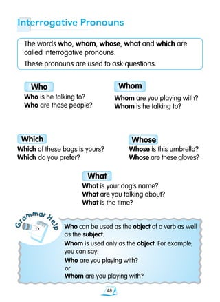 48
Gr
ammar H
elp
The words who, whom, whose, what and which are
called interrogative pronouns.
These pronouns are used to ask questions.
Who can be used as the object of a verb as well
as the subject.
Whom is used only as the object. For example,
you can say:
	 Who are you playing with?
	 or
	 Whom are you playing with?
Interrogative Pronouns
Whom
What
Who
Who is he talking to?
Who are those people?
Whom are you playing with?
Whom is he talking to?
What is your dog’s name?
What are you talking about?
What is the time?
Which
Which of these bags is yours?
Which do you prefer?
Whose
Whose is this umbrella?
Whose are these gloves?
 