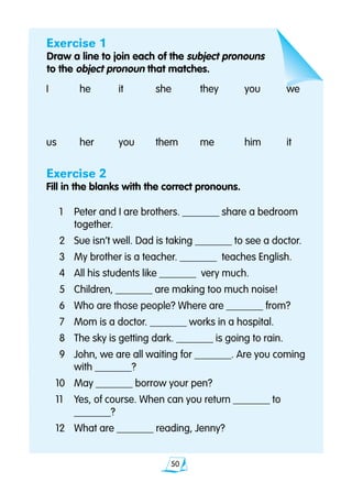 50
Exercise 1
Draw a line to join each of the subject pronouns 			
to the object pronoun that matches.
I	 he	 it	 she	 they	 you		 we
us	 her	 you	 them	 me	 him		 it		
Exercise 2
Fill in the blanks with the correct pronouns.
	1 	 Peter and I are brothers. _______ share a bedroom 		
		 together.
	2 	 Sue isn’t well. Dad is taking _______ to see a doctor.
	3 	 My brother is a teacher. _______ teaches English.
	4 	 All his students like _______ very much.
	5 	 Children, _______ are making too much noise!
	6 	 Who are those people? Where are _______ from?
	7 	 Mom is a doctor. _______ works in a hospital.
	8 	 The sky is getting dark. _______ is going to rain.
	9 	 John, we are all waiting for _______. Are you coming 		
		 with _______?
10 	 May _______ borrow your pen?
11 	 Yes, of course. When can you return _______ to 			
		 _______?
12 	 What are _______ reading, Jenny?
 