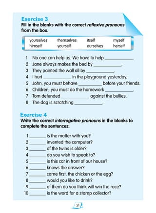 51
Exercise 3
Fill in the blanks with the correct reflexive pronouns
from the box.
	1	 No one can help us. We have to help ____________.
	2 	 Jane always makes the bed by ____________.
	3 	 They painted the wall all by ____________.
	4	 I hurt ____________ in the playground yesterday.
	5 	 John, you must behave __________ before your friends.
	6 	 Children, you must do the homework ____________.
	7 	 Tom defended ____________ against the bullies.
	8 	 The dog is scratching ____________.
Exercise 4
Write the correct interrogative pronouns in the blanks to 		
complete the sentences:
	 1 _______ is the matter with you?
	2 _______ invented the computer?
	3 _______ of the twins is older?
	4 _______ do you wish to speak to?
	5 _______ is this car in front of our house?
	6 _______ knows the answer?
	7 _______ came first, the chicken or the egg?
	8 _______ would you like to drink?
	9 _______ of them do you think will win the race?
10 _______	is the word for a stamp collector?
yourselves	 themselves	 itself	 myself
himself	 yourself	 ourselves 	 herself
 
