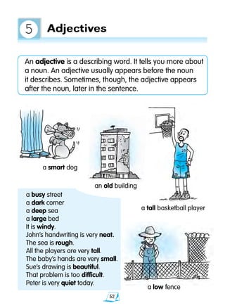 52
a low fence
a smart dog
an old building
	 a busy street
	 a dark corner
	 a deep sea
	 a large bed
	 It is windy.
	 John’s handwriting is very neat.
	 The sea is rough.
	 All the players are very tall.
	 The baby’s hands are very small.
	 Sue’s drawing is beautiful.
	 That problem is too difficult.
	 Peter is very quiet today.
a tall basketball player
An adjective is a describing word. It tells you more about
a noun. An adjective usually appears before the noun
it describes. Sometimes, though, the adjective appears
after the noun, later in the sentence.
Adjectives5
 