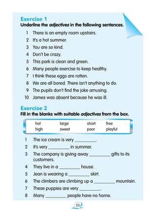 53
Exercise 1
Underline the adjectives in the following sentences.
1	 There is an empty room upstairs.
2	 It’s a hot summer.
3	 You are so kind.
4	 Don’t be crazy.
5	 This park is clean and green.
6	 Many people exercise to keep healthy.
7	 I think these eggs are rotten.
8	 We are all bored. There isn’t anything to do.
9 	 The pupils don’t find the joke amusing.
10 	 James was absent because he was ill.
Exercise 2
Fill in the blanks with suitable adjectives from the box.
	 hot	 large	 short		 free	
	 high	 sweet	 poor		 playful
1	 The ice cream is very _________.
2	 It’s very _________ in summer.
3 	 The company is giving away _________ gifts to its 		
	 customers.
4 	 They live in a _________ house.
5 	 Jean is wearing a _________ skirt.
6	 The climbers are climbing up a _________ mountain.
7 	 These puppies are very _________.
8 	 Many _________ people have no home.
 