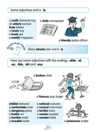 56
Gr
ammar H
elp
Some adjectives end in -ly.
a daily newspaper
a broken chair
Many adverbs also end in -ly.
a friendly police officer
a costly diamond ring
an elderly woman
lively kittens
a lonely boy
a lovely girl
a weekly magazine
Here are some adjectives with the endings -able, -al,
-en, -ible, -ish and -ous.
a poisonous snake
a famous pop singer
childish behavior	 a national costume
a comfortable chair	 a musical instrument
a dangerous place	 a terrible mess
a foolish act 	 a woolen sweater
a horrible smell	 a wooden table
a loveable koala
 
