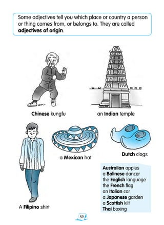 59
Some adjectives tell you which place or country a person
or thing comes from, or belongs to. They are called
adjectives of origin.
a Mexican hat
an Indian templeChinese kungfu	
Dutch clogs
A Filipino shirt
Australian apples	
a Balinese dancer
the English language
the French flag	
an Italian car
a Japanese garden
a Scottish kilt
Thai boxing
 