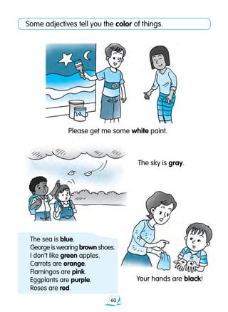60
Some adjectives tell you the color of things.
Your hands are black!
Please get me some white paint.
The sea is blue.
George is wearing brown shoes.
I don’t like green apples.
Carrots are orange.
Flamingos are pink.
Eggplants are purple.
Roses are red.
The sky is gray.
 