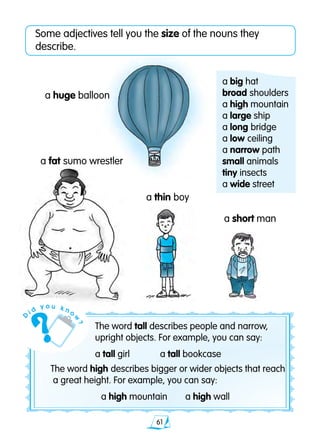 61
Some adjectives tell you the size of the nouns they
describe.
a fat sumo wrestler
a short man
a thin boy
a huge balloon
a big hat	
broad shoulders	
a high mountain 	
a large ship	
a long bridge
a low ceiling
a narrow path
small animals
tiny insects
a wide street
The word tall describes people and narrow,
upright objects. For example, you can say:
a tall girl	 a tall bookcase
The word high describes bigger or wider objects that reach
a great height. For example, you can say:
	 a high mountain	 a high wall
D
i d
y o u k n o
w
?
 