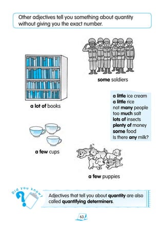 63
Other adjectives tell you something about quantity
without giving you the exact number.
a few cups
a few puppies
a lot of books
some soldiers
Adjectives that tell you about quantity are also
called quantifying determiners.
a little ice cream
a little rice
not many people
too much salt
lots of insects
plenty of money
some food
Is there any milk?
D
i d
y o u k n o
w
?
 