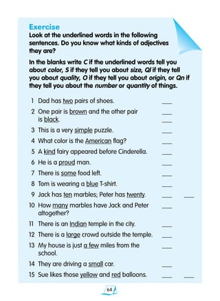 64
	1 	 Dad has two pairs of shoes. 	 ___
	2	 One pair is brown and the other pair	 ___
		 is black.	 ___
	3 	This is a very simple puzzle.	 ___
	4 	What color is the American flag?	 ___
	5 	A kind fairy appeared before Cinderella.	 ___
	6	 He is a proud man.	 ___
	7 	There is some food left.	 ___
	8 	Tom is wearing a blue T-shirt.	 ___
	9 	Jack has ten marbles; Peter has twenty.	 ___ 	 ___
10 	How many marbles have Jack and Peter 	 ___
		 altogether?	
11 	 There is an Indian temple in the city.	 ___
12 	There is a large crowd outside the temple.	 ___
13 	My house is just a few miles from the	 ___
		 school.	
14 	They are driving a small car.	 ___
15 	Sue likes those yellow and red balloons.	 ___	 ___
Exercise
Look at the underlined words in the following
sentences. Do you know what kinds of adjectives
they are?
In the blanks write C if the underlined words tell you 			
about color, S if they tell you about size, Ql if they tell 		
you about quality, O if they tell you about origin, or Qn if 		
they tell you about the number or quantity of things.
 
