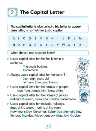 The capital letter is also called a big letter or upper-		
case letter, or sometimes just a capital.
A	 B	 C	 D	 E	 F	 G	 H	 I	 J	 K	 L 	 M
N	 O	 P	 Q	 R	 S	 T	 U	 V	 W	 X	 Y	 Z
When do you use a capital letter?
4	Use a capital letter for the first letter in a
	 sentence:
	 The dog is barking.
	 Come here!
4	Always use a capital letter for the word :
	 am eight years old.
	 Tom and are good friends.
4	Use a capital letter for the names of people:
	 Alice, Tom, James, Kim, Snow White
4	Use a capital letter for the names of places:
	National Museum, Bronx Zoo, London, Sacramento
4	Use a capital letter for festivals, holidays,
	 days of the week, months of the year:
		 New Year’s Day, Christmas, Labor Day, Mother’s Day, 		
	 Sunday, Monday, Friday, January, May, July, October
I
The Capital Letter2
I
I
 