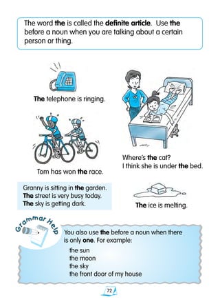 72
Gr
ammar H
elp
The word the is called the definite article. Use the
before a noun when you are talking about a certain
person or thing.
You also use the before a noun when there
is only one. For example:
	 the sun
	 the moon
	 the sky
	 the front door of my house
Granny is sitting in the garden.
The street is very busy today.
The sky is getting dark.
The telephone is ringing.
Where’s the cat?
I think she is under the bed.
Tom has won the race.
The ice is melting.
 