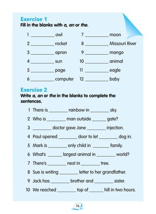 76
Exercise 1
Fill in the blanks with a, an or the.
1 		__________ owl		7 	__________ moon
2	__________ rocket		8 	__________ Missouri River
3 	__________ apron		9 	__________ mango
4 	__________ sun	 10 	__________ animal
5	__________ page	 11 	__________ eagle
6 	__________ computer	 12 	__________ baby
Exercise 2
Write a, an or the in the blanks to complete the 			
	 sentences.
	 1 	There is ________ rainbow in ________ sky.
	 2 	Who is ________ man outside ______ gate?
	 3 	________ doctor gave Jane ________ injection.
	 4 	Paul opened ________ door to let ________ dog in.
	 5 	Mark is ________ only child in _______ family.
	 6 	What’s ______ largest animal in ________ world?
	 7 	There’s ________ nest in ________ tree.
	 8 	Sue is writing ________ letter to her grandfather.
	 9 	Jack has ________ brother and ________ sister.
	 10 	We reached ________ top of ______ hill in two hours.
 