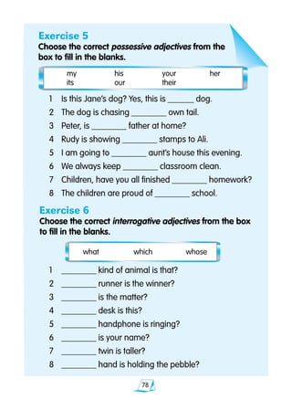 78
Exercise 5
Choose the correct possessive adjectives from the
box to fill in the blanks.
	 what	 which	 whose
	1 	 ________ kind of animal is that?
	2 	 ________ runner is the winner?
	3 	 ________ is the matter?
	4 	 ________ desk is this?
	5 	 ________ handphone is ringing?
	6 	 ________ is your name?
	7	 ________ twin is taller?
	8	 ________ hand is holding the pebble?
	1	 Is this Jane’s dog? Yes, this is ______ dog.
	2 	 The dog is chasing ________ own tail.
	3 	 Peter, is ________ father at home?
	4 	 Rudy is showing ________ stamps to Ali.
	5 	 I am going to ________ aunt’s house this evening.
	6 	 We always keep ________ classroom clean.
	7 	 Children, have you all finished ________ homework?
	8 	 The children are proud of ________ school.
Exercise 6
Choose the correct interrogative adjectives from the box 	
to fill in the blanks.
	 my	 his 	 your	 her	
	 its	 our	 their
 