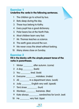 82
Exercise 1
Underline the verbs in the following sentences.
	1 	 The children go to school by bus.
	2 	 Bats sleep during the day.
	3 	 These toys belong to Kathy.
	4 	 Every pupil has a good dictionary.
	5 	 Polar bears live at the North Pole.
	6 	 Most children learn very fast.
	7 	 Mr. Thomas teaches us science.
	8 	 The earth goes around the sun.
	9	 We never cross the street without looking.
10 	 Many stores close on Sunday.
Exercise 2
Fill in the blanks with the simple present tense of the
verbs in parentheses.
	1 	 Winter ________ after autumn. (come)
	2 	 A dog ________. (bark)
	3 	 You ________ tired. (look)
	4 	 Everyone ________ mistakes. (make)
	5 	 Ali ________ in a department store. (work)
	6 	 Judy ________ English very well. (speak)
	7 	 Tim’s knee ________. (hurt)
	8	 Monkeys ________ bananas. (like)
	9 	 Kate always ________ sandwiches for lunch. (eat)
10 	 He ________ very fast. (type)
 