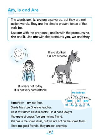 83
Am, Is and Are
The words am, is, are are also verbs, but they are not
action words. They are the simple present tense of the
verb be.
Use am with the pronoun I, and is with the pronouns he,
she and it. Use are with the pronouns you, we and they.
I am Peter. I am not Paul.
She is Miss Lee. She is a teacher.
He is my father. He is a doctor. He is not a lawyer.
You are a stranger. You are not my friend.
We are in the same class, but we are not on the same team.
They are good friends. They are not enemies.
It is a donkey.
It is not a horse.
It is very hot today.
It is not very comfortable.
is aream
the verb ‘be’
 