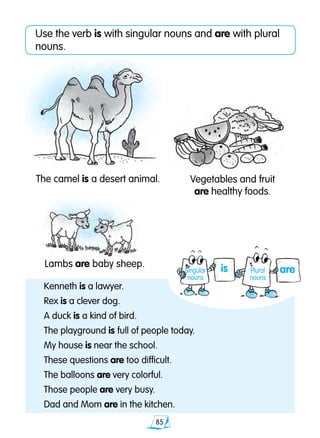85
Use the verb is with singular nouns and are with plural
nouns.
Kenneth is a lawyer.
Rex is a clever dog.
A duck is a kind of bird.
The playground is full of people today.
My house is near the school.
These questions are too difficult.
The balloons are very colorful.
Those people are very busy.
Dad and Mom are in the kitchen.
The camel is a desert animal.
Lambs are baby sheep.
Vegetables and fruit
are healthy foods.
areisSingular
nouns
Plural
nouns
 