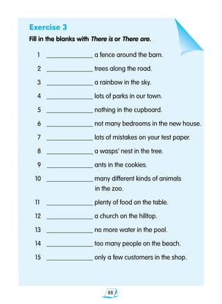 88
Exercise 3
Fill in the blanks with There is or There are.
	1	 ______________ a fence around the barn.
	2	 ______________ trees along the road.
	3	 ______________ a rainbow in the sky.
	4	 ______________ lots of parks in our town.
	5	 ______________ nothing in the cupboard.
	6	 ______________ not many bedrooms in the new house.
	7	 ______________ lots of mistakes on your test paper.
	8	 ______________ a wasps’ nest in the tree.
	9	 ______________ ants in the cookies.
10	 ______________ many different kinds of animals
						 in the zoo.
11	 ______________ plenty of food on the table.
12	 ______________ a church on the hilltop.
13	 ______________ no more water in the pool.
14	 ______________ too many people on the beach.
15 	 ______________ only a few customers in the shop.
 