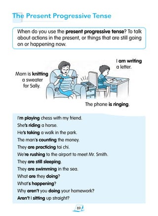 89
The Present Progressive Tense
When do you use the present progressive tense? To talk
about actions in the present, or things that are still going
on or happening now.
I’m playing chess with my friend.
She’s riding a horse.
He’s taking a walk in the park.
The man’s counting the money.
They are practicing tai chi.
We’re rushing to the airport to meet Mr. Smith.
They are still sleeping.
They are swimming in the sea.
What are they doing?
What’s happening?
Why aren’t you doing your homework?
Aren’t I sitting up straight?
I am writing
a letter.
Mom is knitting
a sweater
for Sally.
The phone is ringing.
 