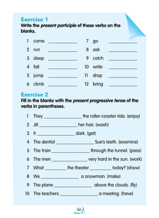 92
Exercise 1
Write the present participle of these verbs on the
blanks.
	1	 come	 ____________		7	 go	 ____________
	2	 run	 ____________		8 	 ask	 ____________
	3 	 sleep	 ____________		9 	 catch	 ____________
	4 	 fall	 ____________	 10 	 write	 ____________
	5 	 jump	 ____________	 11	 drop	 ____________
	6 	 climb	 ____________	 12 	 bring	 ____________
Exercise 2
Fill in the blanks with the present progressive tense of the 		
verbs in parentheses.
	1 	 They ________________ the roller-coaster ride. (enjoy)
	2	 Jill ________________ her hair. (wash)
	3 	 It ________________ dark. (get)
	4 	 The dentist ________________ Sue’s teeth. (examine)
	5 	 The train ________________ through the tunnel. (pass)
	6 	 The men _______________ very hard in the sun. (work)
	7 	 What _________ the theater _________ today? (show)
	8 	 We ________________ a snowman. (make)
	9 	 The plane ________________ above the clouds. (fly)
10 	 The teachers ________________ a meeting. (have)
 