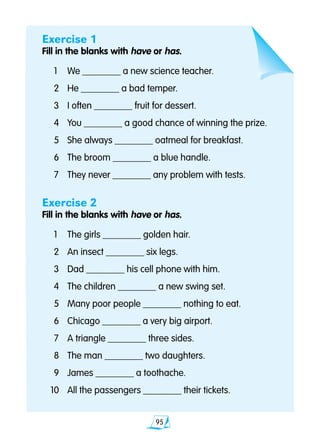 95
Exercise 1
Fill in the blanks with have or has.
	1	 We ________ a new science teacher.
	2	 He ________ a bad temper.
	3 	 I often ________ fruit for dessert.
	4 	 You ________ a good chance of winning the prize.
	5 	 She always ________ oatmeal for breakfast.
	6 	 The broom ________ a blue handle.
	7 	 They never ________ any problem with tests.
Exercise 2
Fill in the blanks with have or has.
	1	 The girls ________ golden hair.
	2 	 An insect ________ six legs.
	3 	 Dad ________ his cell phone with him.
	4 	 The children ________ a new swing set.
	5 	 Many poor people ________ nothing to eat.
	6 	 Chicago ________ a very big airport.
	7	 A triangle ________ three sides.
	8 	 The man ________ two daughters.
	9 	 James ________ a toothache.
10 	 All the passengers ________ their tickets.
 